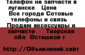 Телефон на запчасти в луганске › Цена ­ 300 - Все города Сотовые телефоны и связь » Продам аксессуары и запчасти   . Тверская обл.,Осташков г.